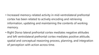 • Increased memory-related activity in mid-ventrolateral prefrontal
cortex has been related to actively encoding and retrieving
information, updating and maintaining the contents of working
memory.
• Right Dorso lateral prefrontal cortex mediates negative attitudes
and left ventrolateral prefrontal cortex mediates positive attitude,
spatial and conceptual reasoning process, planning, and integration
of perception with action across time.
 