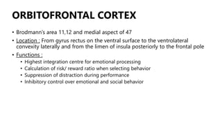 ORBITOFRONTAL CORTEX
• Brodmann’s area 11,12 and medial aspect of 47
• Location : From gyrus rectus on the ventral surface to the ventrolateral
convexity laterally and from the limen of insula posteriorly to the frontal pole
• Functions :
• Highest integration centre for emotional processing
• Calculation of risk/ reward ratio when selecting behavior
• Suppression of distraction during performance
• Inhibitory control over emotional and social behavior
 