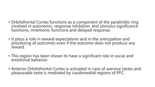• Orbitofrontal Cortex functions as a component of the paralimbic ring
involved in autonomic, response inhibition, and stimulus significance
functions, mnemonic functions and delayed response.
• It plays a role in reward expectations and in the anticipation and
processing of outcomes even if the outcome does not produce any
reward.
• This region has been shown to have a significant role in social and
emotional behavior.
• Anterior Orbitofrontal Cortex is activated in case of aversive tastes and
pleasurable taste is mediated by caudomedial regions of PFC.
 