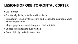LESIONS OF ORBITOFRONTAL CORTEX
• Disinhibition
• Emotionally labile, irritable and impulsive
• Impaired in the ability to interpret and respond to emotional voice
or face expressions
• May engage in risky and dangerous distractibility
• Choose instant reward over waiting
• Great difficulty in decision making
 