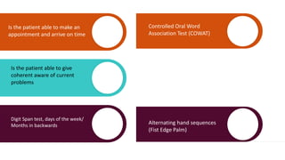 Is the patient able to make an
appointment and arrive on time
Is the patient able to give
coherent aware of current
problems
Digit Span test, days of the week/
Months in backwards
Controlled Oral Word
Association Test (COWAT)
Alternating hand sequences
(Fist Edge Palm)
 