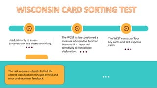 Used primarily to assess
perseveration and abstract thinking.
The WCST is also considered a
measure of executive function
because of its reported
sensitivity to frontal lobe
dysfunction.
The WCST consists of four
key cards and 128 response
cards.
The task requires subjects to find the
correct classification principle by trial and
error and examiner feedback.
 