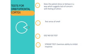 Does the patient dress or behave in a
way which suggests lack of concern
with feeling of others
Test sense of smell
GO/ NO GO TEST
STROOP TEST: Examines ability to inhibit
response
TESTS FOR
ORBITOFRONTAL
CORTEX
 