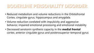 • Reduced metabolism and volume reductions in the Orbitofrontal
Cortex, cingulate gyrus, hippocampus and amygdala.
• Volume reduction corelated with impulsivity and aggressive
behavior, impaired emotional processing and emotional instability
• Decreased serotonin synthesis capacity in the medial frontal
cortex, anterior cingulate gyrus and posterosuperior temporal gyrus
 