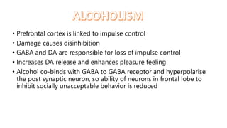 • Prefrontal cortex is linked to impulse control
• Damage causes disinhibition
• GABA and DA are responsible for loss of impulse control
• Increases DA release and enhances pleasure feeling
• Alcohol co-binds with GABA to GABA receptor and hyperpolarise
the post synaptic neuron, so ability of neurons in frontal lobe to
inhibit socially unacceptable behavior is reduced
 
