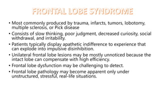• Most commonly produced by trauma, infarcts, tumors, lobotomy,
multiple sclerosis, or Pick disease
• Consists of slow thinking, poor judgment, decreased curiosity, social
withdrawal, and irritability.
• Patients typically display apathetic indifference to experience that
can explode into impulsive disinhibition.
• Unilateral frontal lobe lesions may be mostly unnoticed because the
intact lobe can compensate with high efficiency.
• Frontal lobe dysfunction may be challenging to detect.
• Frontal lobe pathology may become apparent only under
unstructured, stressful, real-life situations.
 