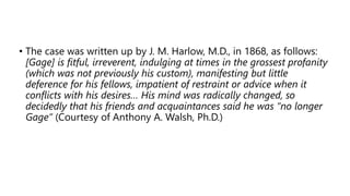 • The case was written up by J. M. Harlow, M.D., in 1868, as follows:
[Gage] is fitful, irreverent, indulging at times in the grossest profanity
(which was not previously his custom), manifesting but little
deference for his fellows, impatient of restraint or advice when it
conflicts with his desires… His mind was radically changed, so
decidedly that his friends and acquaintances said he was “no longer
Gage” (Courtesy of Anthony A. Walsh, Ph.D.)
 