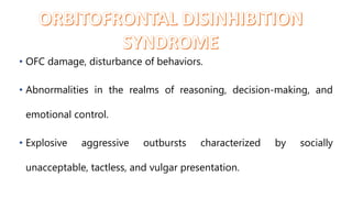 • OFC damage, disturbance of behaviors.
• Abnormalities in the realms of reasoning, decision-making, and
emotional control.
• Explosive aggressive outbursts characterized by socially
unacceptable, tactless, and vulgar presentation.
 