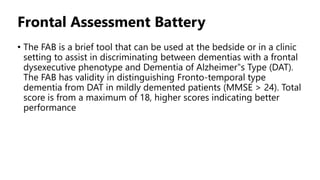 Frontal Assessment Battery
• The FAB is a brief tool that can be used at the bedside or in a clinic
setting to assist in discriminating between dementias with a frontal
dysexecutive phenotype and Dementia of Alzheimer‟s Type (DAT).
The FAB has validity in distinguishing Fronto-temporal type
dementia from DAT in mildly demented patients (MMSE > 24). Total
score is from a maximum of 18, higher scores indicating better
performance
 