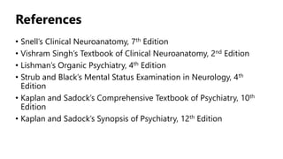 References
• Snell’s Clinical Neuroanatomy, 7th Edition
• Vishram Singh’s Textbook of Clinical Neuroanatomy, 2nd Edition
• Lishman’s Organic Psychiatry, 4th Edition
• Strub and Black’s Mental Status Examination in Neurology, 4th
Edition
• Kaplan and Sadock’s Comprehensive Textbook of Psychiatry, 10th
Edition
• Kaplan and Sadock’s Synopsis of Psychiatry, 12th Edition
 