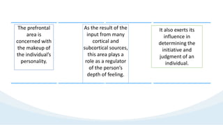 The prefrontal
area is
concerned with
the makeup of
the individual’s
personality.
As the result of the
input from many
cortical and
subcortical sources,
this area plays a
role as a regulator
of the person’s
depth of feeling.
It also exerts its
influence in
determining the
initiative and
judgment of an
individual.
 