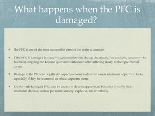 What happens when the PFC is
damaged?
The PFC is one of the most susceptible parts of the brain to damage.
If the PFC is damaged in some way, personality can change drastically. For example, someone who
had been outgoing can become quiet and withdrawn after suffering injury to their pre-frontal
cortex.
Damage to the PFC can negatively impact someone’s ability to assess situations or perform tasks,
especially if they have a moral or ethical aspect to them.
People with damaged PFCs can be unable to discern appropriate behavior or suffer from
emotional distress, such as paranoia, anxiety, euphoria, and irritability.
 