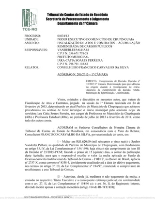 Tribunal de Contas do Estado de Rondônia
Secretaria de Processamento e Julgamento
Departamento da 1ª Câmara
SPJ/1ªCÂMARA/REFERÊNCIA – PROCESSO N. 04034/13
PROCESSO: 04034/13
UNIDADE: PODER EXECUTIVO DO MUNICÍPIO DE CHUPINGUAIA
ASSUNTO: FISCALIZAÇÃO DE ATOS E CONTRATOS – ACUMULAÇÃO
REMUNERADA DE CARGOS PÚBLICOS
RESPONSÁVEIS: VANDERLEI PALHARI
C.P.F N. 036.671.778-28
PREFEITO MUNICIPAL
IARA CÁTIA SOARES FERREIRA
C.P.F N. 798.791.103-82
RELATOR: CONSELHEIRO FRANCISCO CARVALHO DA SILVA
ACÓRDÃO N. 206/2015 – 1ª CÂMARA
EMENTA: Cumprimento de Decisão. Decisão nº
35/2015 1ª Câmara. Determinação para providências
na origem visando à recomposição do erário.
Ausência de cumprimento da decisão. Multa.
Reiteração da determinação. Unanimidade.
Vistos, relatados e discutidos os presentes autos, que tratam de
Fiscalização de Atos e Contratos, julgado na sessão da 1ª Câmara realizada em 24 de
fevereiro de 2015, determinando ao atual Prefeito do Município de Chupinguaia que adotasse
providências no sentido de fazer recompor o erário municipal pelo acúmulo ilegal da
servidora Iara Cátia Soares Ferreira, nos cargos de Professora no Município de Chupinguaia
(40h) e Professora Estadual (40hs), no período de julho de 2013 a fevereiro de 2014, como
tudo dos autos consta.
ACORDAM os Senhores Conselheiros da Primeira Câmara do
Tribunal de Contas do Estado de Rondônia, em consonância com o Voto do Relator,
Conselheiro FRANCISCO CARVALHO DA SILVA, por unanimidade de votos, em:
I – Multar em R$1.620,00 (mil seiscentos e vinte reais) o Senhor
Vanderlei Palhari, na qualidade de Prefeito do Município de Chupinguaia, com fundamento
no artigo 55, IV, da Lei Complementar nº 154/1996, haja vista o não cumprimento do item III
da Decisão nº 35/2015-1ªCM; fixando o prazo de 15 (quinze) dias, a contar da publicação
deste Acórdão, para que o responsável recolha o valor da multa aplicada ao Fundo de
Desenvolvimento Institucional do Tribunal de Contas – FDI/TC, no Banco do Brasil, agência
nº 2757-X, conta corrente nº 8358-5, devidamente atualizado até a data do efetivo pagamento,
nos termos do artigo 3º, III, da Lei Complementar nº 194/97, remetendo o comprovante do
recolhimento a este Tribunal de Contas;
II – Autorizar, desde já, mediante o não pagamento da multa, a
emissão do respectivo Título Executivo e a consequente cobrança judicial, em conformidade
com o art. 27, II, da Lei Complementar nº 154/96 c/c o art. 36, II, do Regimento Interno,
devendo incidir apenas a correção monetária (artigo 104 do RI-TCE/RO);
Documento digitalizado em 09/12/2015 11:22.
mento ID=242056 Autenticidade conferida no momento da digitalização por ALANE KARDIGINA DA ROCHA FELIX UGALDE. Autenticação: 1d97f2c7a0bcdb840b620d331b2
 