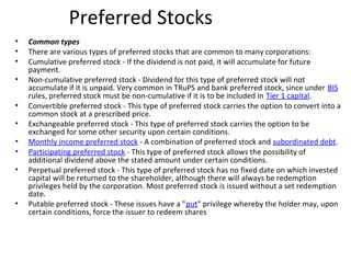 Preferred Stocks
• Common types
• There are various types of preferred stocks that are common to many corporations:
• Cumulative preferred stock - If the dividend is not paid, it will accumulate for future
payment.
• Non-cumulative preferred stock - Dividend for this type of preferred stock will not
accumulate if it is unpaid. Very common in TRuPS and bank preferred stock, since under BIS
rules, preferred stock must be non-cumulative if it is to be included in Tier 1 capital.
• Convertible preferred stock - This type of preferred stock carries the option to convert into a
common stock at a prescribed price.
• Exchangeable preferred stock - This type of preferred stock carries the option to be
exchanged for some other security upon certain conditions.
• Monthly income preferred stock - A combination of preferred stock and subordinated debt.
• Participating preferred stock - This type of preferred stock allows the possibility of
additional dividend above the stated amount under certain conditions.
• Perpetual preferred stock - This type of preferred stock has no fixed date on which invested
capital will be returned to the shareholder, although there will always be redemption
privileges held by the corporation. Most preferred stock is issued without a set redemption
date.
• Putable preferred stock - These issues have a "put" privilege whereby the holder may, upon
certain conditions, force the issuer to redeem shares
 