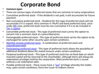 Corporate Bond
• Common types
• There are various types of preferred stocks that are common to many corporations:
• Cumulative preferred stock - If the dividend is not paid, it will accumulate for future
payment.
• Non-cumulative preferred stock - Dividend for this type of preferred stock will not
accumulate if it is unpaid. Very common in TRuPS and bank preferred stock, since
under BIS rules, preferred stock must be non-cumulative if it is to be included in
Tier 1 capital.
• Convertible preferred stock - This type of preferred stock carries the option to
convert into a common stock at a prescribed price.
• Exchangeable preferred stock - This type of preferred stock carries the option to be
exchanged for some other security upon certain conditions.
• Monthly income preferred stock - A combination of preferred stock and
subordinated debt.
• Participating preferred stock - This type of preferred stock allows the possibility of
additional dividend above the stated amount under certain conditions.
• Perpetual preferred stock - This type of preferred stock has no fixed date on which
invested capital will be returned to the shareholder, although there will always be
redemption privileges held by the corporation. Most preferred stock is issued
without a set redemption date.
• Putable preferred stock - These issues have a "put" privilege whereby the holder
may, upon certain conditions, force the issuer to redeem shares
 