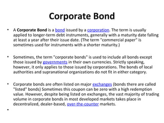 Corporate Bond
• A Corporate Bond is a bond issued by a corporation. The term is usually
applied to longer-term debt instruments, generally with a maturity date falling
at least a year after their issue date. (The term "commercial paper" is
sometimes used for instruments with a shorter maturity.)
• Sometimes, the term "corporate bonds" is used to include all bonds except
those issued by governments in their own currencies. Strictly speaking,
however, it only applies to those issued by corporations. The bonds of local
authorities and supranational organizations do not fit in either category.
• Corporate bonds are often listed on major exchanges (bonds there are called
"listed" bonds) Sometimes this coupon can be zero with a high redemption
value. However, despite being listed on exchanges, the vast majority of trading
volume in corporate bonds in most developed markets takes place in
decentralized, dealer-based, over-the-counter markets.
•
 