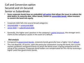 Call and Conversion option
Secured and Un-Secured
Senior vs Subordinate
• Some corporate bonds have an embedded call option that allows the issuer to redeem the
debt before its maturity date. Other bonds, known as convertible bonds, allow investors
to convert the bond into equity.
• Corporate debt falls into several broad categories:
• secured debt vs unsecured debt
• senior debt vs subordinated debt
• Generally, the higher one's position in the company's capital structure, the stronger one's
claims to the company's assets in the event of a default.
Risk analysis
• Compared to government bonds, corporate bonds generally have a higher risk of default.
• This risk depends, of course, upon the particular corporation issuing the bond, the current
market conditions and governments to which the bond issuer is being compared and the
rating of the company. Corporate bond holders are compensated for this risk by receiving a
higher yield than government bonds.
 