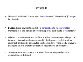 Dividends
• The word "dividend" comes from the Latin word "dividendum" ("thing to
be divided)
• Dividends are payments made by a corporation to its shareholder
members. It is the portion of corporate profits paid out to stockholders.[1]
• When a corporation earns a profit or surplus, that money can be put to
two uses: it can either be re-invested in the business (called retained
earnings), or it can be distributed to shareholders. There are two ways to
distribute cash to shareholders: share repurchases or dividends.[
• Many corporations retain a portion of their earnings and pay the
remainder as a dividend.
 