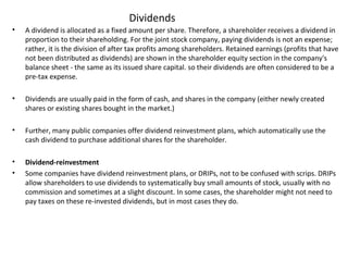Dividends
• A dividend is allocated as a fixed amount per share. Therefore, a shareholder receives a dividend in
proportion to their shareholding. For the joint stock company, paying dividends is not an expense;
rather, it is the division of after tax profits among shareholders. Retained earnings (profits that have
not been distributed as dividends) are shown in the shareholder equity section in the company's
balance sheet - the same as its issued share capital. so their dividends are often considered to be a
pre-tax expense.
• Dividends are usually paid in the form of cash, and shares in the company (either newly created
shares or existing shares bought in the market.)
• Further, many public companies offer dividend reinvestment plans, which automatically use the
cash dividend to purchase additional shares for the shareholder.
• Dividend-reinvestment
• Some companies have dividend reinvestment plans, or DRIPs, not to be confused with scrips. DRIPs
allow shareholders to use dividends to systematically buy small amounts of stock, usually with no
commission and sometimes at a slight discount. In some cases, the shareholder might not need to
pay taxes on these re-invested dividends, but in most cases they do.
 