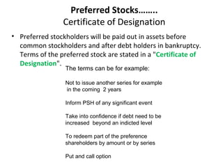 Preferred Stocks……..
Certificate of Designation
• Preferred stockholders will be paid out in assets before
common stockholders and after debt holders in bankruptcy.
Terms of the preferred stock are stated in a "Certificate of
Designation".
The terms can be for example:
Not to issue another series for example
in the coming 2 years
Inform PSH of any significant event
Take into confidence if debt need to be
increased beyond an indicted level
To redeem part of the preference
shareholders by amount or by series
Put and call option
 