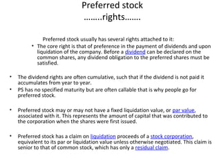 Preferred stock
……..rights…….
Preferred stock usually has several rights attached to it:
• The core right is that of preference in the payment of dividends and upon
liquidation of the company. Before a dividend can be declared on the
common shares, any dividend obligation to the preferred shares must be
satisfied.
• The dividend rights are often cumulative, such that if the dividend is not paid it
accumulates from year to year.
• PS has no specified maturity but are often callable that is why people go for
preferred stock.
• Preferred stock may or may not have a fixed liquidation value, or par value,
associated with it. This represents the amount of capital that was contributed to
the corporation when the shares were first issued.
• Preferred stock has a claim on liquidation proceeds of a stock corporation,
equivalent to its par or liquidation value unless otherwise negotiated. This claim is
senior to that of common stock, which has only a residual claim.
 