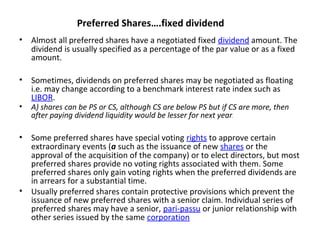Preferred Shares….fixed dividend
• Almost all preferred shares have a negotiated fixed dividend amount. The
dividend is usually specified as a percentage of the par value or as a fixed
amount.
• Sometimes, dividends on preferred shares may be negotiated as floating
i.e. may change according to a benchmark interest rate index such as
LIBOR.
• A) shares can be PS or CS, although CS are below PS but if CS are more, then
after paying dividend liquidity would be lesser for next year.
• Some preferred shares have special voting rights to approve certain
extraordinary events (a such as the issuance of new shares or the
approval of the acquisition of the company) or to elect directors, but most
preferred shares provide no voting rights associated with them. Some
preferred shares only gain voting rights when the preferred dividends are
in arrears for a substantial time.
• Usually preferred shares contain protective provisions which prevent the
issuance of new preferred shares with a senior claim. Individual series of
preferred shares may have a senior, pari-passu or junior relationship with
other series issued by the same corporation
 