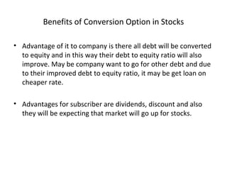 Benefits of Conversion Option in Stocks
• Advantage of it to company is there all debt will be converted
to equity and in this way their debt to equity ratio will also
improve. May be company want to go for other debt and due
to their improved debt to equity ratio, it may be get loan on
cheaper rate.
• Advantages for subscriber are dividends, discount and also
they will be expecting that market will go up for stocks.
 