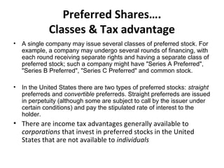 Preferred Shares….
Classes & Tax advantage
• A single company may issue several classes of preferred stock. For
example, a company may undergo several rounds of financing, with
each round receiving separate rights and having a separate class of
preferred stock; such a company might have "Series A Preferred",
"Series B Preferred", "Series C Preferred" and common stock.
• In the United States there are two types of preferred stocks: straight
preferreds and convertible preferreds. Straight preferreds are issued
in perpetuity (although some are subject to call by the issuer under
certain conditions) and pay the stipulated rate of interest to the
holder.
• There are income tax advantages generally available to
corporations that invest in preferred stocks in the United
States that are not available to individuals
 