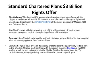 Standard Chartered Plans $3 Billion
Rights Offer
• Right take-up” The bank said Singapore state investment company Temasek, its
biggest shareholder with an 18.99 per cent stake, planned to take up its rights and
was also participating in the underwriting of the issue, alongside JPMorgan, UBS
and Goldman Sachs.
• StanChart’s move will also provide a test of the willingness of UK institutional
investors to support capital raising by large financial institutions.
• Approval: StanChart already has the authority to issue up to a third of its share capital
without seeking approval from shareholders.
• StanChart’s rights issue gives all its existing shareholders the opportunity to take part
in the offering. This is a stark contrast with the recent move by Barclays, a rival UK
lender, which turned to investors in the Middle East for the majority of its £7bn
capital increase, denying existing shareholders the chance to participate.
 