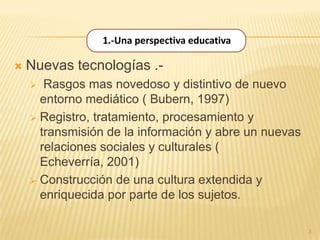 1.-Una perspectiva educativa

   Nuevas tecnologías .-
      Rasgos mas novedoso y distintivo de nuevo
      entorno mediático ( Bubern, 1997)
     Registro, tratamiento, procesamiento y
      transmisión de la información y abre un nuevas
      relaciones sociales y culturales (
      Echeverría, 2001)
     Construcción de una cultura extendida y
      enriquecida por parte de los sujetos.

                                                       3
 