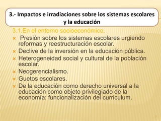 3.- Impactos e irradiaciones sobre los sistemas escolares
                      y la educación
 3.1.En el entorno socioeconómico.
  Presión sobre los sistemas escolares urgiendo
     reformas y reestructuración escolar.
  Declive de la inversión en la educación pública.
  Heterogeneidad social y cultural de la población
     escolar.
  Neogerencialismo.
  Guetos escolares.
  De la educación como derecho universal a la
     educación como objeto privilegiado de la
     economía: funcionalización del curriculum.


                                                            7
 