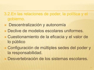 3.2.En las relaciones de poder, la política y el
  gobierno.
 Descentralización y autonomía

 Declive de modelos escolares uniformes.

 Cuestionamiento de la eficacia y el valor de
  lo público
 Configuración de múltiples sedes del poder y
  la responsabilidad.
 Desvertebración de los sistemas escolares.

                                               8
 