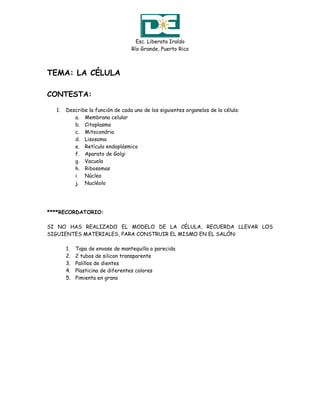 Esc. Liberata Iraldo
                                  Río Grande, Puerto Rico



TEMA: LA CÉLULA

CONTESTA:

  1.   Describe la función de cada uno de los siguientes organelos de la célula:
          a. Membrana celular
          b. Citoplasma
          c. Mitocondria
          d. Lisosoma
          e. Retículo endoplásmico
          f. Aparato de Golgi
          g. Vacuola
          h. Ribosomas
          i. Núcleo
          j. Nucléolo




****RECORDATORIO:

SI NO HAS REALIZADO EL MODELO DE LA CÉLULA, RECUERDA LLEVAR LOS
SIGUIENTES MATERIALES, PARA CONSTRUIR EL MISMO EN EL SALÓN:

       1.   Tapa de envase de mantequilla o parecida
       2.   2 tubos de silicon transparente
       3.   Palillos de dientes
       4.   Plasticina de diferentes colores
       5.   Pimienta en grano
 