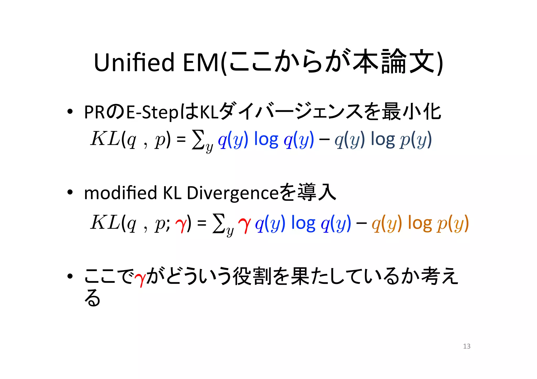 Uniﬁed	
  EM(ここからが本論文)	
•  PRのE-­‐StepはKLダイバージェンスを最小化	
  
         KL(q , p)	
  =	
  ∑y	
  q(y)	
  log	
  q(y)	
  –	
  q(y)	
  log	
  p(y)	
  
	
  
•  modiﬁed	
  KL	
  Divergenceを導入	
  
     	
  KL(q , p;	
  °)	
  =	
  ∑y	
  °	
  q(y)	
  log	
  q(y)	
  –	
  q(y)	
  log	
  p(y)	
  
	
  
•  ここで°がどういう役割を果たしているか考え
     る	

                                                                                            13	
 