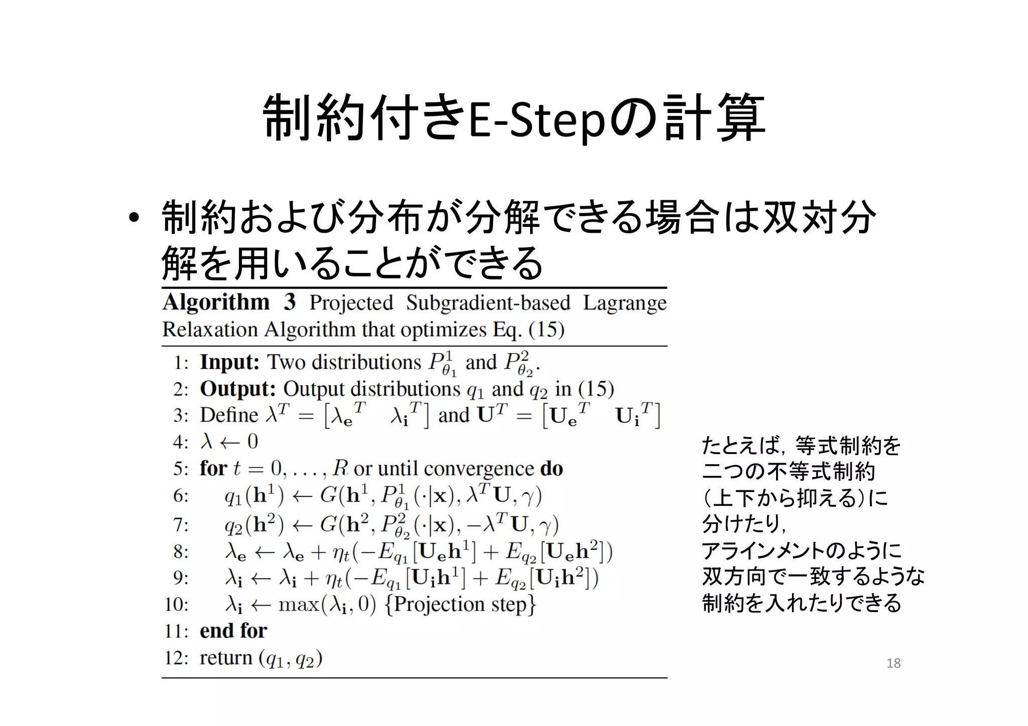 制約付きE-­‐Stepの計算	
•  制約および分布が分解できる場合は双対分
   解を用いることができる	



                 たとえば，等式制約を	
  
                 二つの不等式制約	
  
                 （上下から抑える）に	
  
                 分けたり，	
  
                 アラインメントのように	
  
                 双方向で一致するような	
  
                 制約を入れたりできる	

                             18	
 