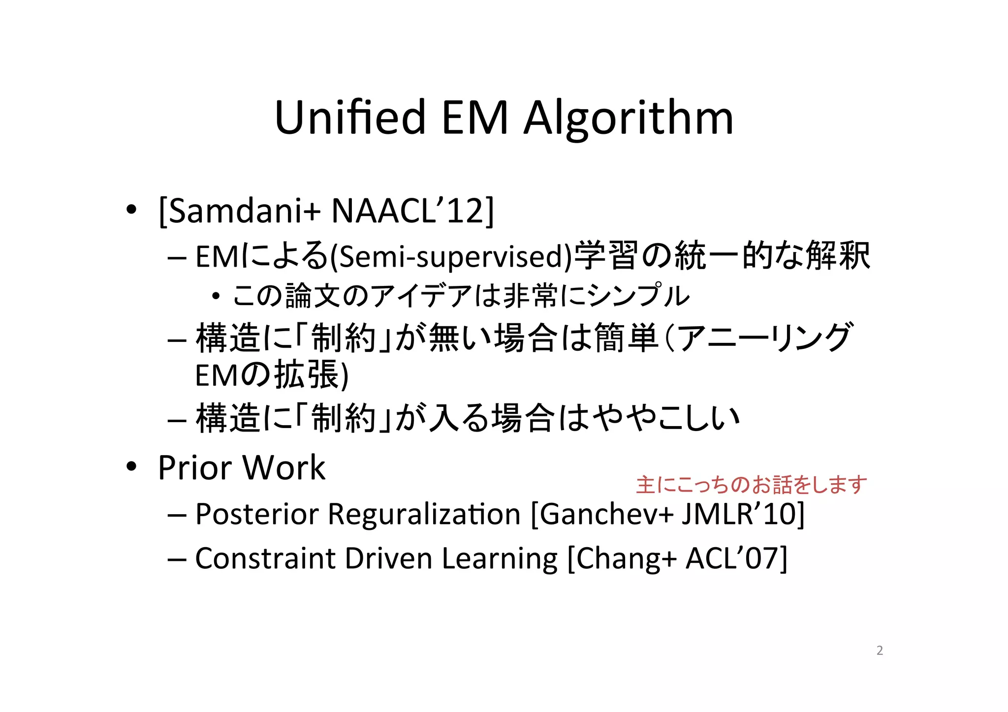 Uniﬁed	
  EM	
  Algorithm	
•  [Samdani+	
  NAACL’12]	
  
    –  EMによる(Semi-­‐supervised)学習の統一的な解釈	
  
        •  この論文のアイデアは非常にシンプル	
  
    –  構造に「制約」が無い場合は簡単（アニーリング
       EMの拡張)	
  
    –  構造に「制約」が入る場合はややこしい	
  
•  Prior	
  Work	
                            主にこっちのお話をします	
    –  Posterior	
  Reguraliza.on	
  [Ganchev+	
  JMLR’10]	
  
    –  Constraint	
  Driven	
  Learning	
  [Chang+	
  ACL’07]	

                                                                  2	
 