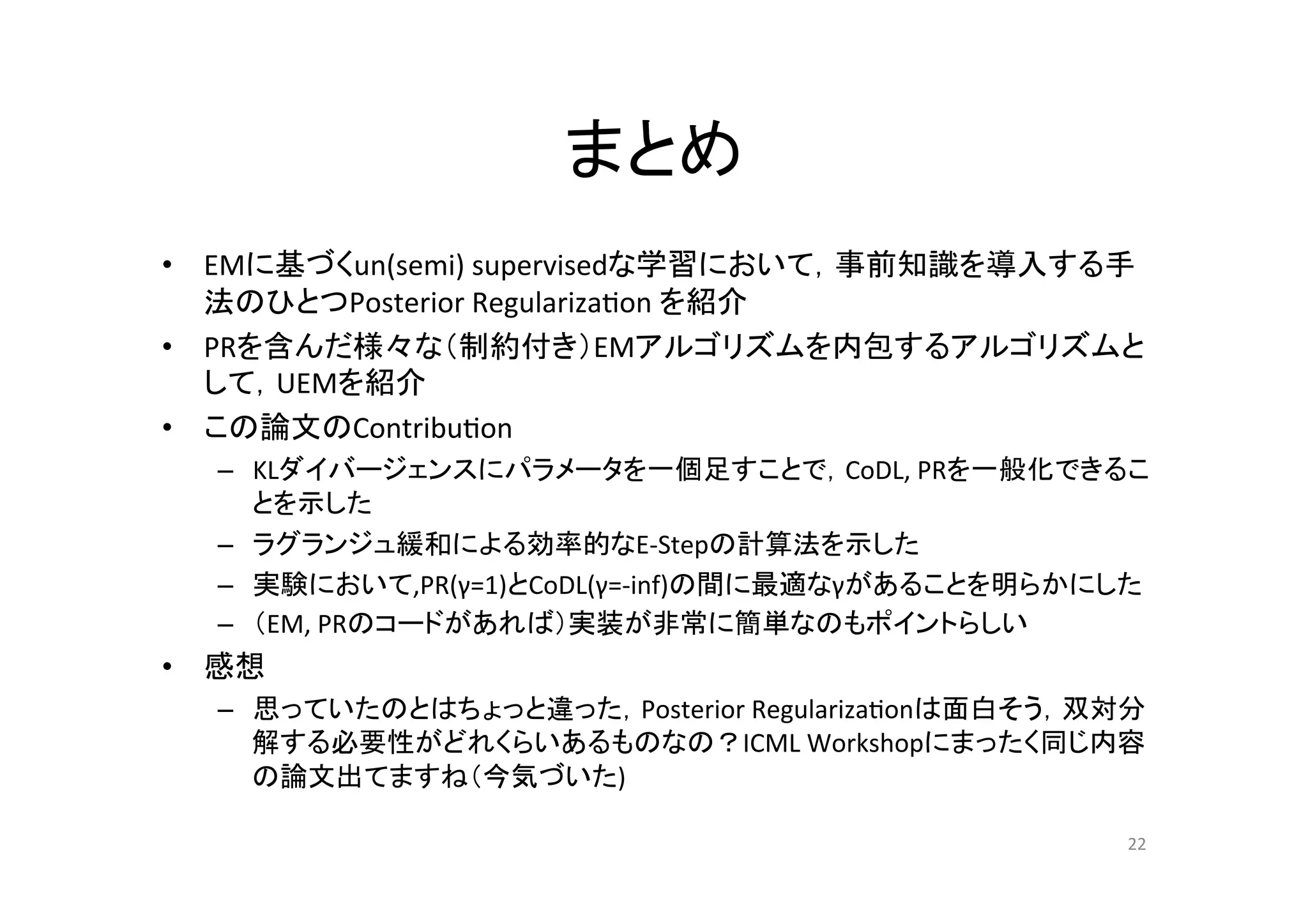 まとめ	
•  EMに基づくun(semi)	
  supervisedな学習において，事前知識を導入する手
   法のひとつPosterior	
  Regulariza.on	
  を紹介	
  
•  PRを含んだ様々な（制約付き）EMアルゴリズムを内包するアルゴリズムと
   して，UEMを紹介	
  
•  この論文のContribu.on	
  
    –  KLダイバージェンスにパラメータを一個足すことで，CoDL,	
  PRを一般化できるこ
       とを示した	
  
    –  ラグランジュ緩和による効率的なE-­‐Stepの計算法を示した	
  
    –  実験において,PR(γ=1)とCoDL(γ=-­‐inf)の間に最適なγがあることを明らかにした	
  
    –  （EM,	
  PRのコードがあれば）実装が非常に簡単なのもポイントらしい	
  
•  感想	
  
    –  思っていたのとはちょっと違った，Posterior	
  Regulariza.onは面白そう，双対分
       解する必要性がどれくらいあるものなの？ICML	
  Workshopにまったく同じ内容
       の論文出てますね（今気づいた)	
  

                                                         22	
 