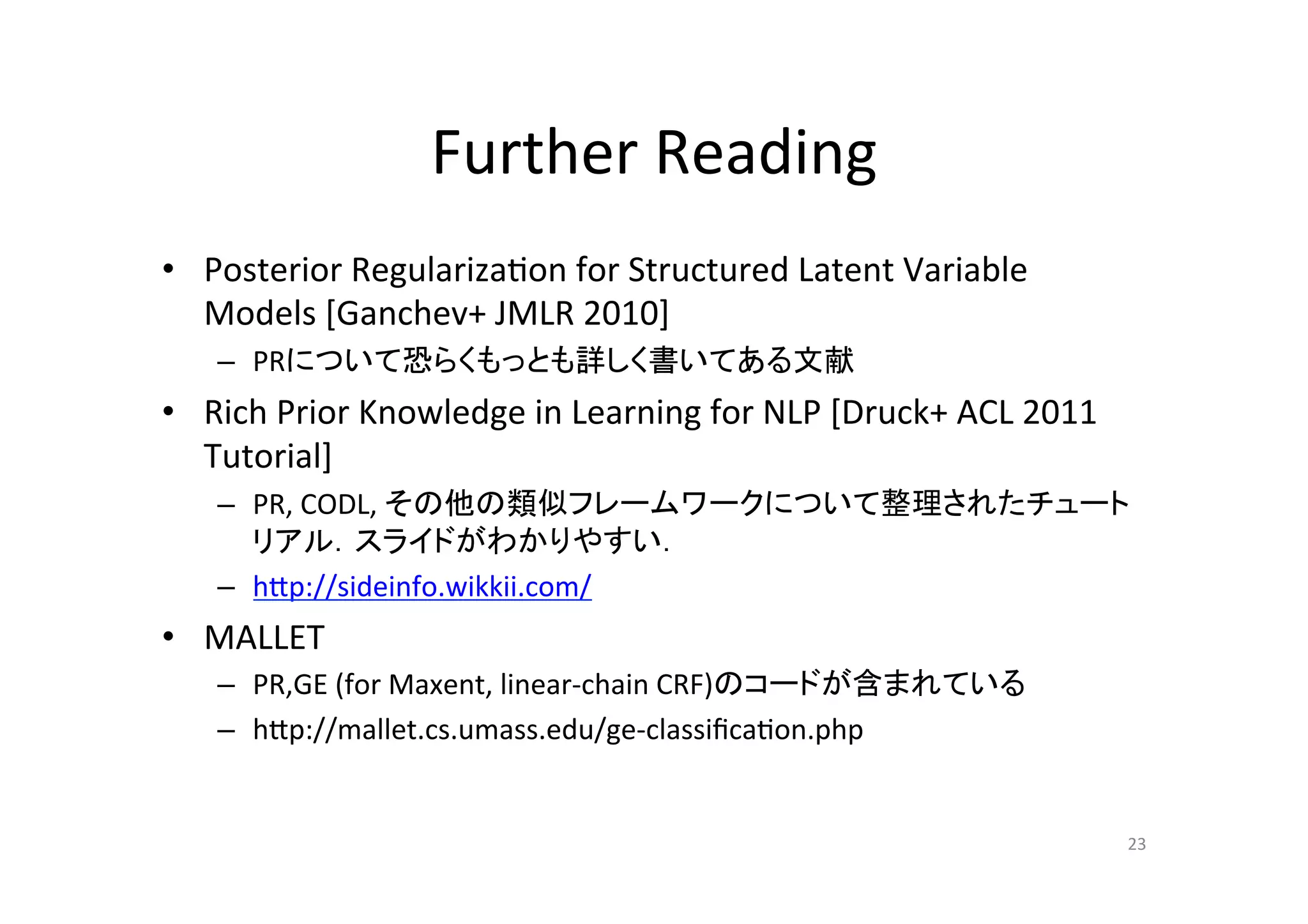 Further	
  Reading	
•  Posterior	
  Regulariza.on	
  for	
  Structured	
  Latent	
  Variable	
  
   Models	
  [Ganchev+	
  JMLR	
  2010]	
  
     –  PRについて恐らくもっとも詳しく書いてある文献	
  
•  Rich	
  Prior	
  Knowledge	
  in	
  Learning	
  for	
  NLP	
  [Druck+	
  ACL	
  2011	
  
   Tutorial]	
  
     –  PR,	
  CODL,	
  その他の類似フレームワークについて整理されたチュート
        リアル．スライドがわかりやすい．	
  
     –  hup://sideinfo.wikkii.com/	
  
•  MALLET	
  
     –  PR,GE	
  (for	
  Maxent,	
  linear-­‐chain	
  CRF)のコードが含まれている	
  
     –  hup://mallet.cs.umass.edu/ge-­‐classiﬁca.on.php	


                                                                                              23	
 