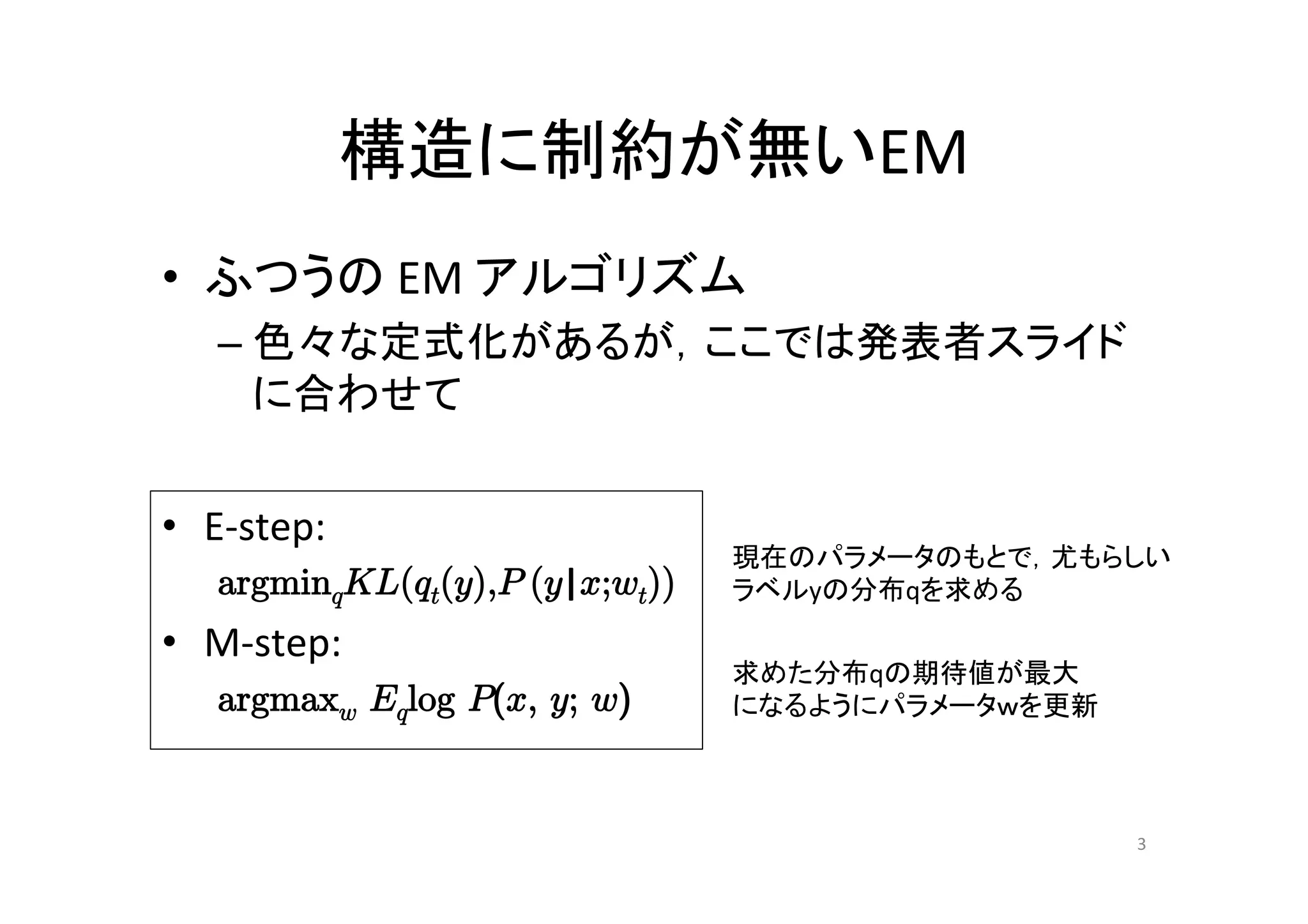 構造に制約が無いEM	
•  ふつうの	
  EM	
  アルゴリズム	
  
     –  色々な定式化があるが，ここでは発表者スライド
        に合わせて	


•  E-­‐step:	
  
                                        現在のパラメータのもとで，尤もらしい	
  
     argminqKL(qt(y),P (y|x;wt)) 	
     ラベルyの分布qを求める	

•  M-­‐step:	
  
                                        求めた分布qの期待値が最大	
  
     argmaxw Eqlog P(x, y; w)           になるようにパラメータｗを更新	



                                                            3	
 