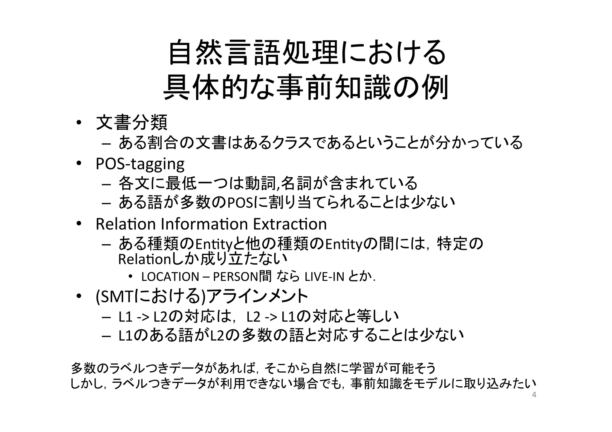自然言語処理における	
  
               具体的な事前知識の例	
•  文書分類	
  
    –  ある割合の文書はあるクラスであるということが分かっている	
  
•  POS-­‐tagging	
  
    –  各文に最低一つは動詞,名詞が含まれている	
  
    –  ある語が多数のPOSに割り当てられることは少ない	
  
•  Rela.on	
  Informa.on	
  Extrac.on	
  
    –  ある種類のEn.tyと他の種類のEn.tyの間には，特定の
       Rela.onしか成り立たない	
  
         •  LOCATION	
  –	
  PERSON間 なら LIVE-­‐IN	
  とか．	
  
•  (SMTにおける)アラインメント	
  
    –  L1	
  -­‐>	
  L2の対応は，	
  L2	
  -­‐>	
  L1の対応と等しい	
  
    –  L1のある語がL2の多数の語と対応することは少ない	
  

多数のラベルつきデータがあれば，そこから自然に学習が可能そう	
  
しかし，ラベルつきデータが利用できない場合でも，事前知識をモデルに取り込みたい	
                                                               4	
 