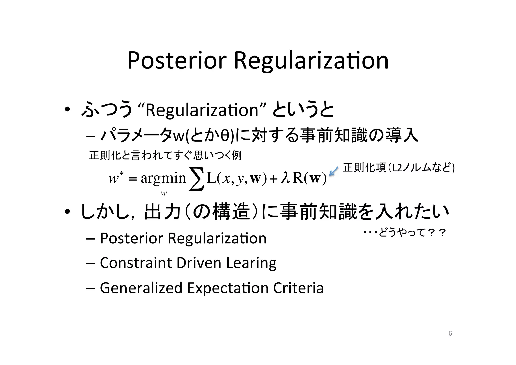 Posterior	
  Regulariza.on	
•  ふつう	
  “Regulariza.on”	
  というと	
  
  –  パラメータw(とかθ)に対する事前知識の導入	
  
   正則化と言われてすぐ思いつく例	
                                               正則化項（L2ノルムなど)	
  
     w = argmin " L(x, y, w) + ! R(w)
       !

              w

•  しかし，出力（の構造）に事前知識を入れたい	
  
                                                 ・・・どうやって？？	
  –  Posterior	
  Regulariza.on	
  
  –  Constraint	
  Driven	
  Learing	
  
  –  Generalized	
  Expecta.on	
  Criteria	

                                                              6	
 