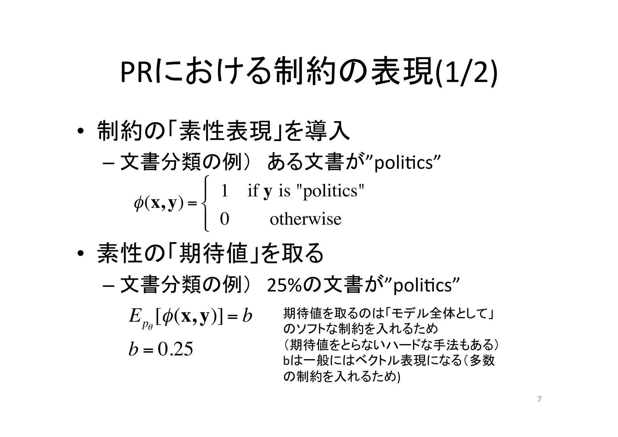 PRにおける制約の表現(1/2)	
•  制約の「素性表現」を導入	
  
 –  文書分類の例） ある文書が”poli.cs”	
  
 	
   ! (x, y) = ! 1 if y is "politics"
                 #
                 "
 	
              # 0
                 $       otherwise
•  素性の「期待値」を取る	
  
 –  文書分類の例） 25%の文書が”poli.cs”	
  
    E p! [" (x, y)] = b 期待値を取るのは「モデル全体として」
                    のソフトな制約を入れるため	
  
   b = 0.25         （期待値をとらないハードな手法もある）	
  
                    bは一般にはベクトル表現になる（多数
                    の制約を入れるため)	
                                              7	
 