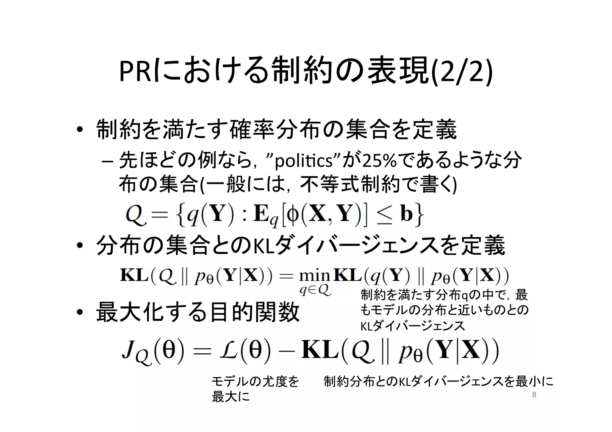 PRにおける制約の表現(2/2)	
•  制約を満たす確率分布の集合を定義	
  
 –  先ほどの例なら，”poli.cs”が25%であるような分
    布の集合(一般には，不等式制約で書く)	
  


•  分布の集合とのKLダイバージェンスを定義	
  
	
  
                 制約を満たす分布qの中で，最
•  最大化する目的関数	
   もモデルの分布と近いものとの
                 KLダイバージェンス	



         モデルの尤度を	
     制約分布とのKLダイバージェンスを最小に	
         最大に	
                            8	
 
