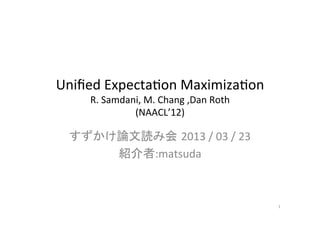 Uniﬁed	
  Expecta.on	
  Maximiza.on	
  
      R.	
  Samdani,	
  M.	
  Chang	
  ,Dan	
  Roth	
  
                  (NAACL’12)	

  すずかけ論文読み会 2013	
  /	
  03	
  /	
  23	
  
      紹介者:matsuda	



                                                          1	
 