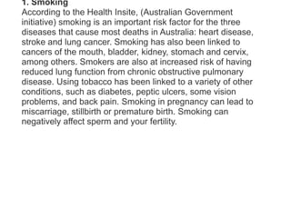 1. SmokingAccording to the Health Insite, (Australian Government initiative) smoking is an important risk factor for the three diseases that cause most deaths in Australia: heart disease, stroke and lung cancer. Smoking has also been linked to cancers of the mouth, bladder, kidney, stomach and cervix, among others. Smokers are also at increased risk of having reduced lung function from chronic obstructive pulmonary disease. Using tobacco has been linked to a variety of other conditions, such as diabetes, peptic ulcers, some vision problems, and back pain. Smoking in pregnancy can lead to miscarriage, stillbirth or premature birth. Smoking can negatively affect sperm and your fertility.