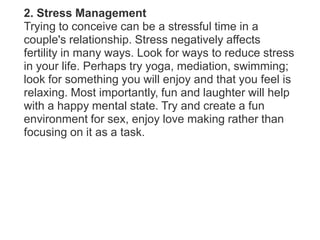 2. Stress ManagementTrying to conceive can be a stressful time in a couple's relationship. Stress negatively affects fertility in many ways. Look for ways to reduce stress in your life. Perhaps try yoga, mediation, swimming; look for something you will enjoy and that you feel is relaxing. Most importantly, fun and laughter will help with a happy mental state. Try and create a fun environment for sex, enjoy love making rather than focusing on it as a task.