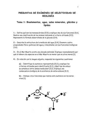 1


      PREGUNTAS DE EXÁMENES DE SELECTIVIDAD DE
                      BIOLOGÍA

    Tema 1: Bioelementos, agua, sales minerales, glúcidos y
                           lípidos


1.- Defina qué son los monosacáridos [0,5] y explique dos de sus funciones [0,6].
Realice una clasificación de los mismos indicando el criterio utilizado [0,5].
Represente la fórmula desarrollada de la glucosa [0,4].

2.- Describa la estructura de la molécula del agua [0,4]. Enumere cuatro
propiedades físico-químicas del agua y relaciónelas con sus funciones biológicas
[1,6].

3.- En el Mar Muerto existe una elevada salinidad. Explique razonadamente por
qué el número de especies en el Mar Muerto es menor que en otros mares [1].

4.- En relación con la imagen adjunta, responda las siguientes cuestiones:

       a).- Identifique la sustancia representada [0,2] y explique los
       criterios utilizados para identificarla [0,3]. ¿Qué tipo de enlace
       se establece entre ambas moléculas? [0,2]. Explique una
       consecuencia biológica de la existencia de estos enlaces [0,3].

       b).- Indique cinco funciones que realiza esta sustancia en los seres
       vivos [1].
 