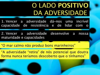 O LADO POSITIVO
                 DA ADVERSIDADE
1.
Vencer a adversidade dá-nos uma incrível
capacidade de resistência e de lidar com o

2.
Vencer a adversidade     desenvolve    a   nossa
maturidade e capacidades

“O mar calmo não produz bons marinheiros”
“A adversidade “retira” de nós potencial que doutra
forma nunca teríamos descoberto que o tínhamos”
 