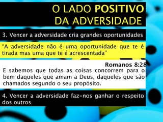 O LADO POSITIVO
                 DA ADVERSIDADE
3.
Vencer a adversidade cria grandes oportunidades

“A adversidade não é uma oportunidade que te é
tirada mas uma que te é acrescentada”

                                  Romanos 8:28
E sabemos que todas as coisas concorrem para o
bem daqueles que amam a Deus, daqueles que são
chamados segundo o seu propósito.

4.
Vencer a adversidade faz-nos ganhar o respeito
dos outros
 