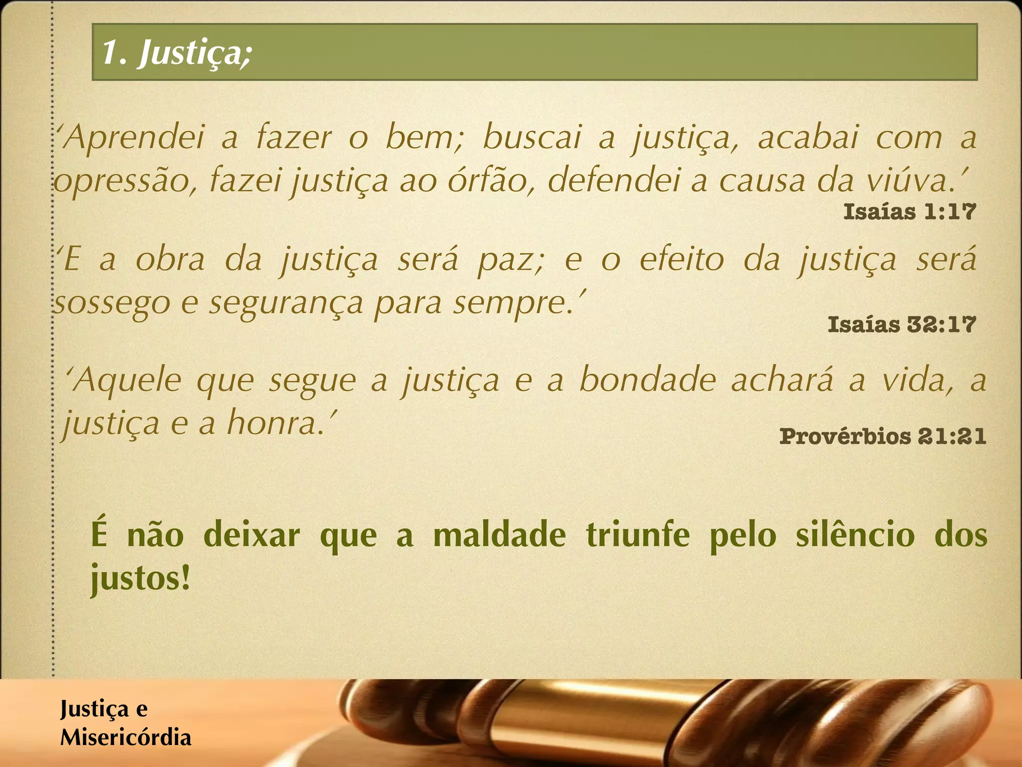 1. Justiça; ‘ Aprendei a fazer o bem; buscai a justiça, acabai com a opressão, fazei justiça ao órfão, defendei a causa da viúva.’ Isaías 1:17 ‘ E a obra da justiça será paz; e o efeito da justiça será sossego e segurança para sempre.’  Isaías 32:17 ‘ Aquele que segue a justiça e a bondade achará a vida, a justiça e a honra.’  Provérbios 21:21 É não deixar que a maldade triunfe pelo silêncio dos justos! Justiça e  Misericórdia 